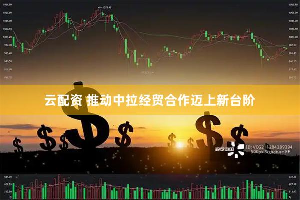 云配资 推动中拉经贸合作迈上新台阶