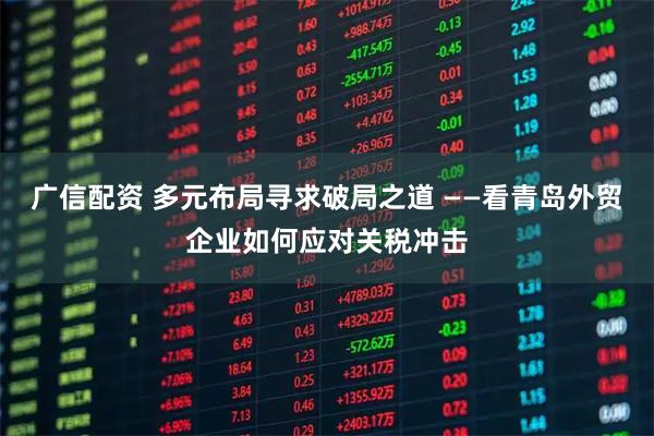 广信配资 多元布局寻求破局之道 ——看青岛外贸企业如何应对关税冲击
