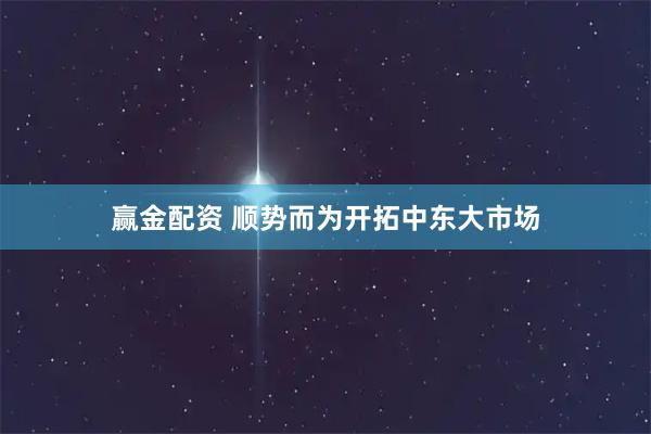 赢金配资 顺势而为开拓中东大市场