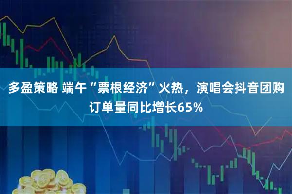 多盈策略 端午“票根经济”火热，演唱会抖音团购订单量同比增长65%
