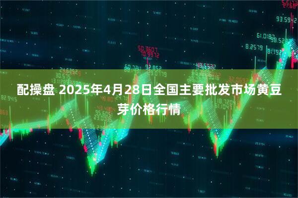 配操盘 2025年4月28日全国主要批发市场黄豆芽价格行情
