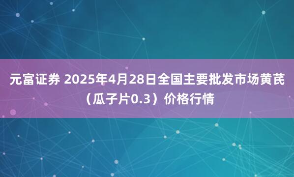 元富证券 2025年4月28日全国主要批发市场黄芪（瓜子片0.3）价格行情