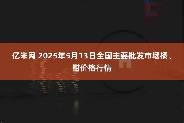 亿米网 2025年5月13日全国主要批发市场橘、柑价格行情