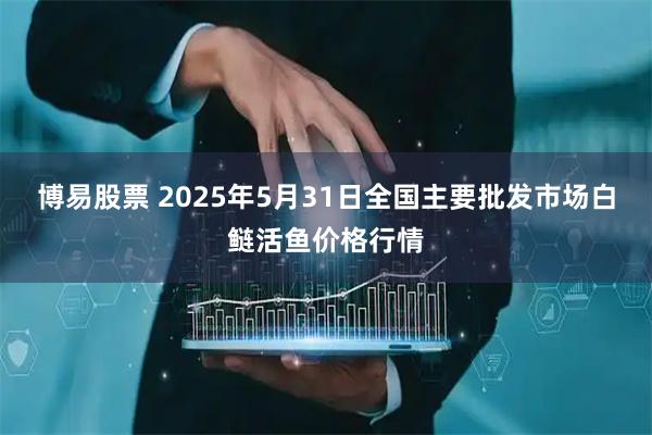 博易股票 2025年5月31日全国主要批发市场白鲢活鱼价格行情