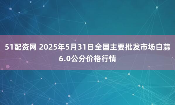 51配资网 2025年5月31日全国主要批发市场白蒜6.0公分价格行情