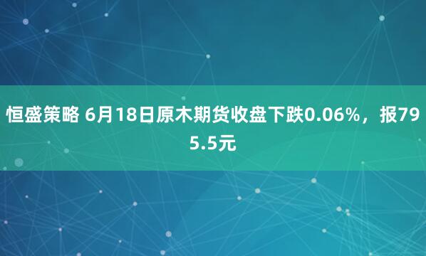 恒盛策略 6月18日原木期货收盘下跌0.06%，报795.5元