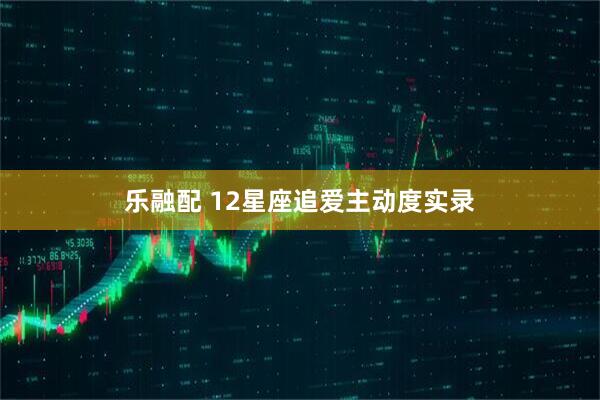 乐融配 12星座追爱主动度实录