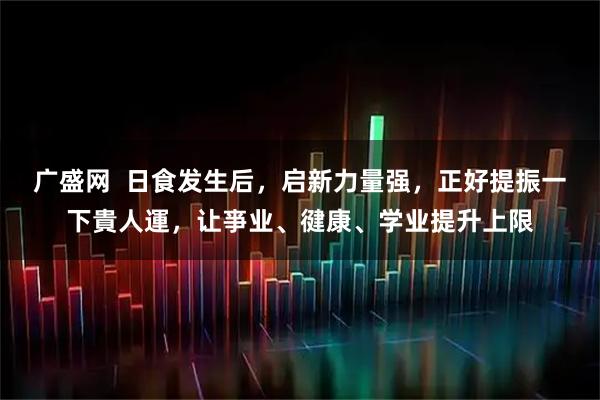 广盛网  日食发生后，启新力量强，正好提振一下貴人運，让亊业、徤康、学业提升上限
