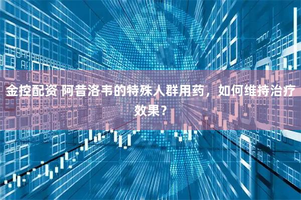 金控配资 阿昔洛韦的特殊人群用药，如何维持治疗效果？