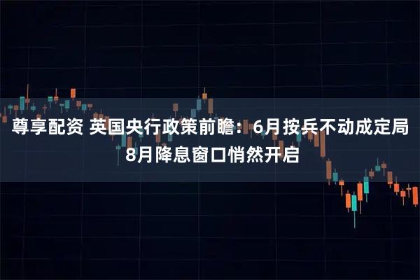 尊享配资 英国央行政策前瞻：6月按兵不动成定局 8月降息窗口悄然开启