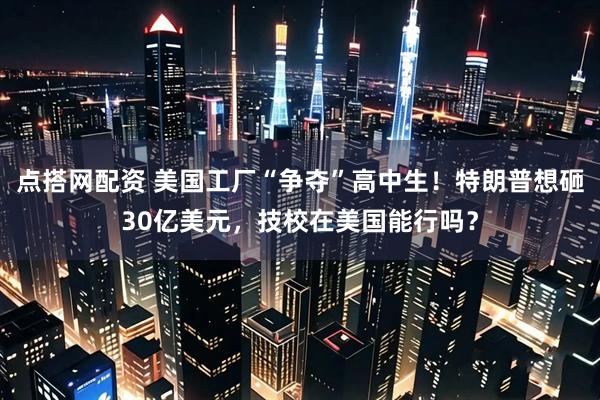 点搭网配资 美国工厂“争夺”高中生！特朗普想砸30亿美元，技校在美国能行吗？