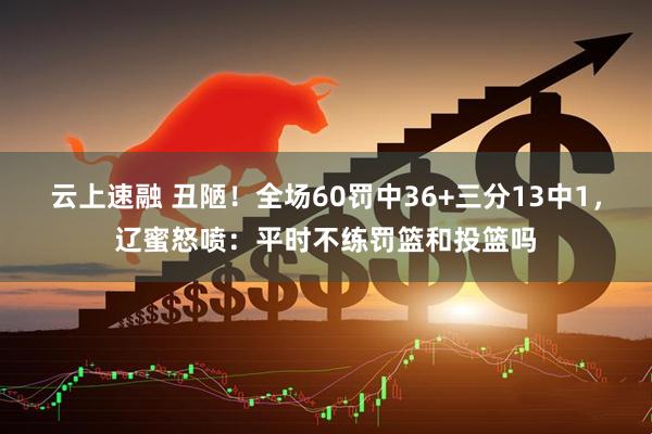 云上速融 丑陋！全场60罚中36+三分13中1，辽蜜怒喷：平时不练罚篮和投篮吗