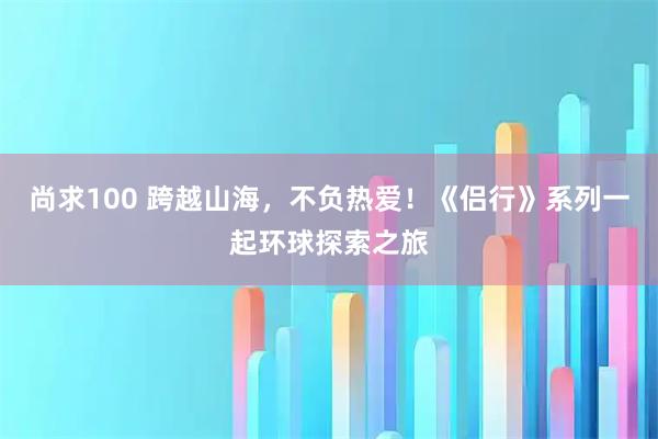 尚求100 跨越山海，不负热爱！《侣行》系列一起环球探索之旅