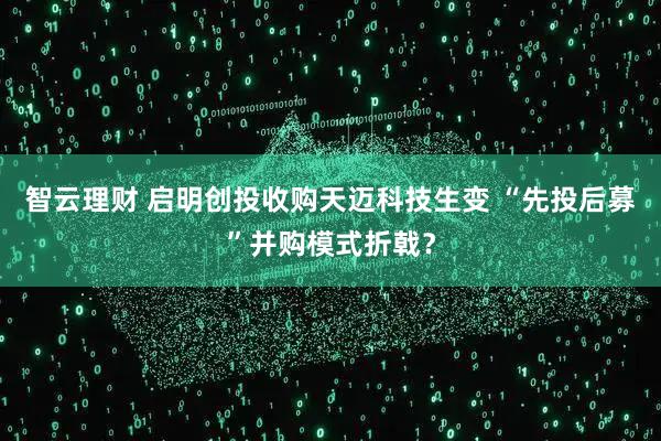 智云理财 启明创投收购天迈科技生变 “先投后募”并购模式折戟？