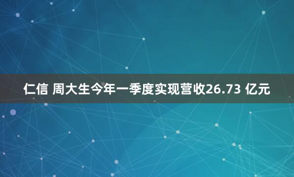 仁信 周大生今年一季度实现营收26.73 亿元