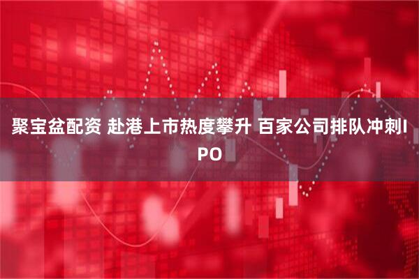 聚宝盆配资 赴港上市热度攀升 百家公司排队冲刺IPO