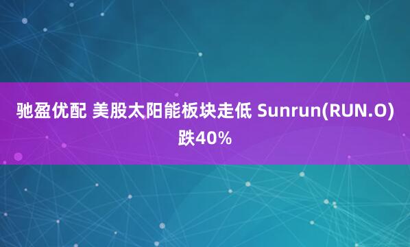 驰盈优配 美股太阳能板块走低 Sunrun(RUN.O)跌40%