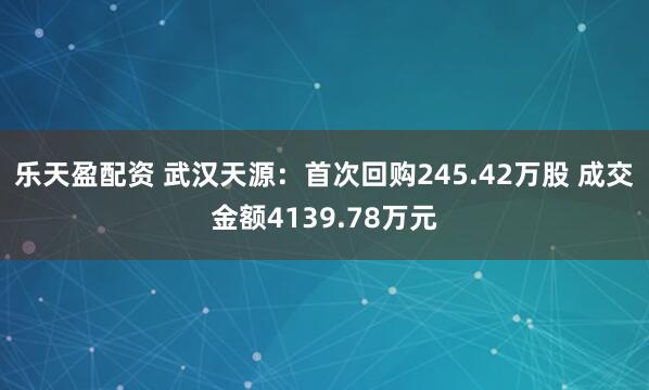 乐天盈配资 武汉天源：首次回购245.42万股 成交金额4139.78万元