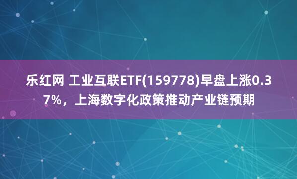 乐红网 工业互联ETF(159778)早盘上涨0.37%，上海数字化政策推动产业链预期