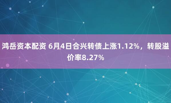 鸿岳资本配资 6月4日合兴转债上涨1.12%，转股溢价率8.27%
