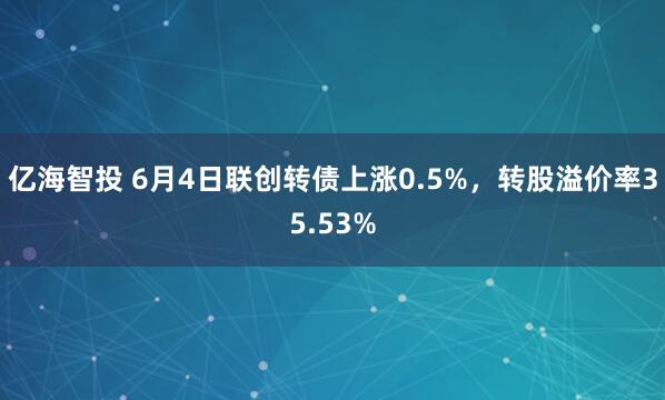 亿海智投 6月4日联创转债上涨0.5%，转股溢价率35.53%