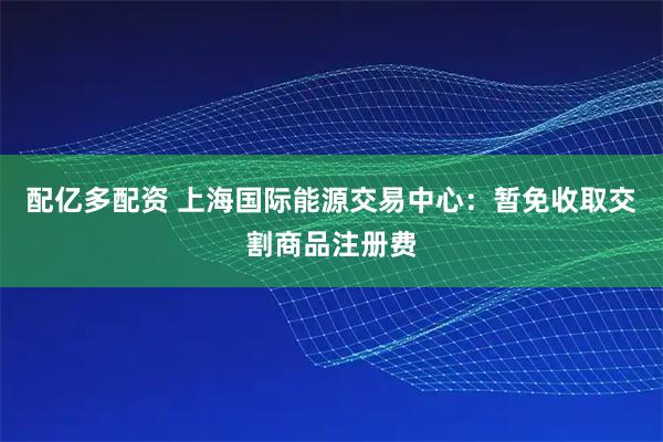 配亿多配资 上海国际能源交易中心：暂免收取交割商品注册费
