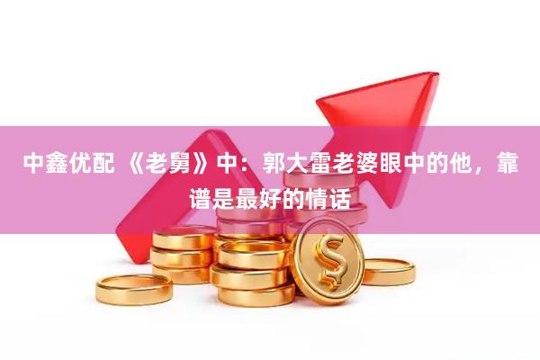 中鑫优配 《老舅》中：郭大雷老婆眼中的他，靠谱是最好的情话