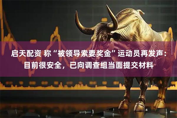 启天配资 称“被领导索要奖金”运动员再发声：目前很安全，已向调查组当面提交材料
