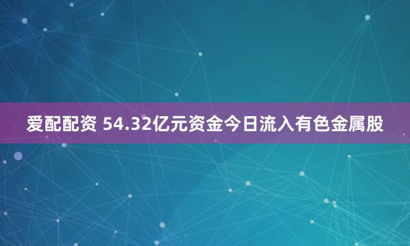 爱配配资 54.32亿元资金今日流入有色金属股