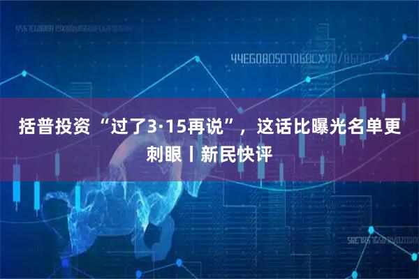 括普投资 “过了3·15再说”，这话比曝光名单更刺眼丨新民快评