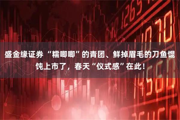 盛金缘证券 “糯唧唧”的青团、鲜掉眉毛的刀鱼馄饨上市了，春天“仪式感”在此！
