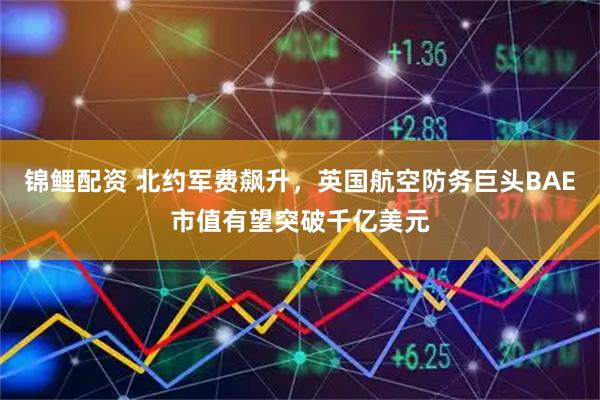 锦鲤配资 北约军费飙升，英国航空防务巨头BAE市值有望突破千亿美元