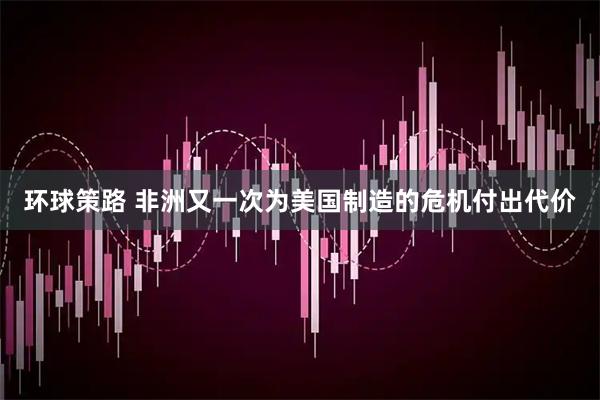 环球策路 非洲又一次为美国制造的危机付出代价