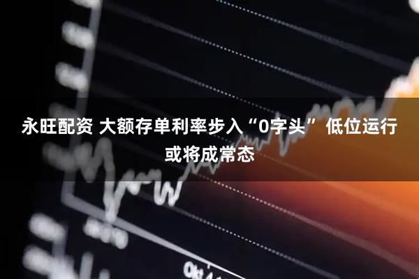 永旺配资 大额存单利率步入“0字头” 低位运行或将成常态